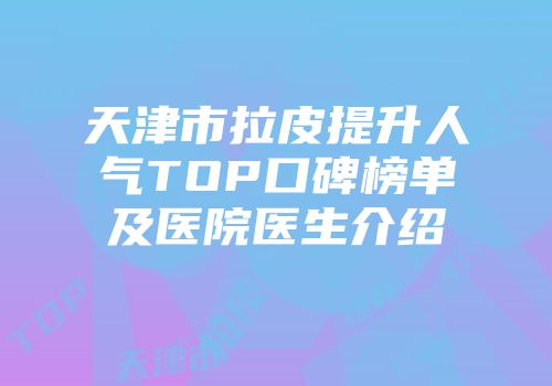 天津市拉皮提升人气TOP口碑榜单及医院医生介绍
