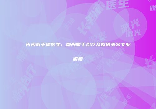 长沙市王铀医生：激光脱毛治疗及整形美容专业解析