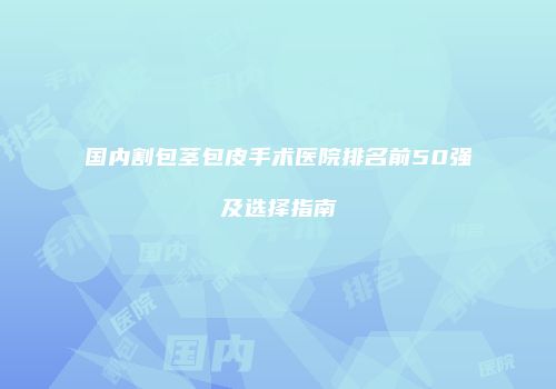 国内割包茎包皮手术医院排名前50强及选择指南