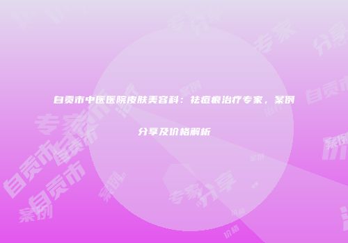 自贡市中医医院皮肤美容科：祛痘痕治疗专家，案例分享及价格解析