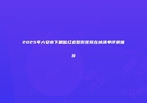 2025年六安市下眼睑红痘整形医院在榜清单评测推荐