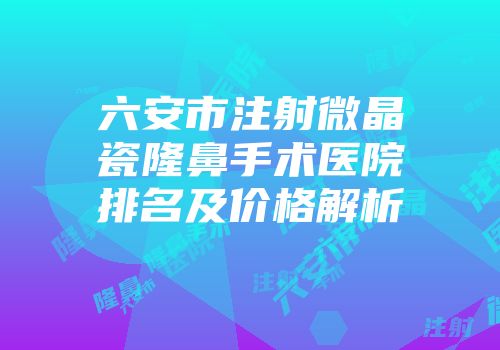 六安市注射微晶瓷隆鼻手术医院排名及价格解析