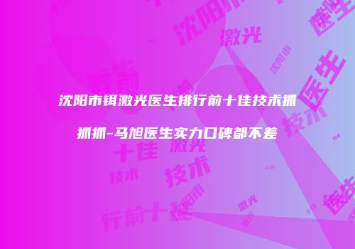 沈阳市铒激光医生排行前十佳技术抓抓抓-马旭医生实力口碑都不差