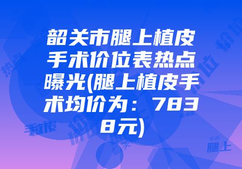 韶关市腿上植皮手术价位表热点曝光(腿上植皮手术均价为：7838元)