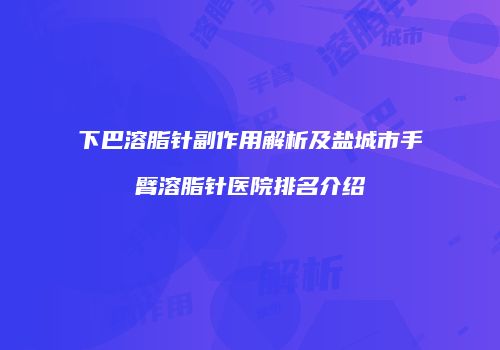 下巴溶脂针副作用解析及盐城市手臂溶脂针医院排名介绍