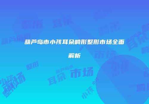 葫芦岛市小孩耳朵畸形整形市场全面解析