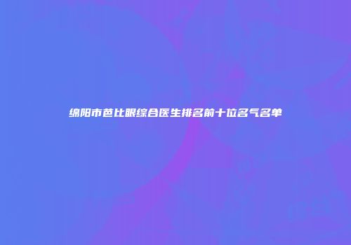 绵阳市芭比眼综合医生排名前十位名气名单