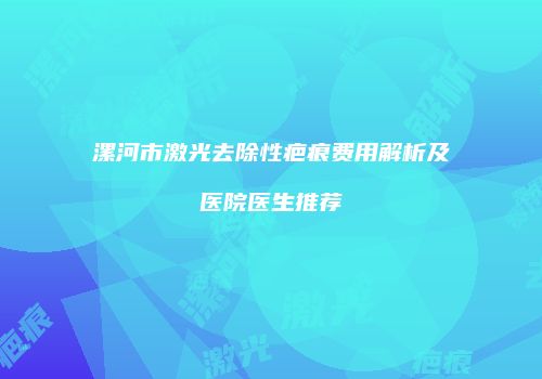 漯河市激光去除性疤痕费用解析及医院医生推荐