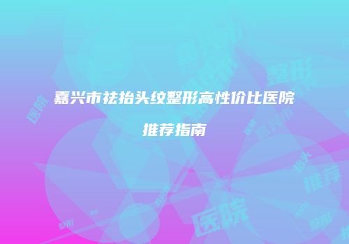 嘉兴市祛抬头纹整形高性价比医院推荐指南