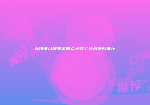 无锡市口碑靠前的老牙烂了牙科医院推荐