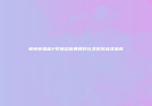 梅州市瑞蓝2号玻尿酸费用对比及医院选择指南