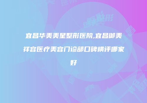 宜昌华美美星整形医院,宜昌御美祥容医疗美容门诊部口碑横评哪家好