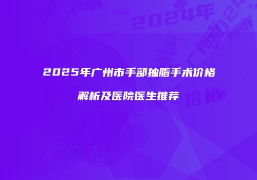2025年广州市手部抽脂手术价格解析及医院医生推荐