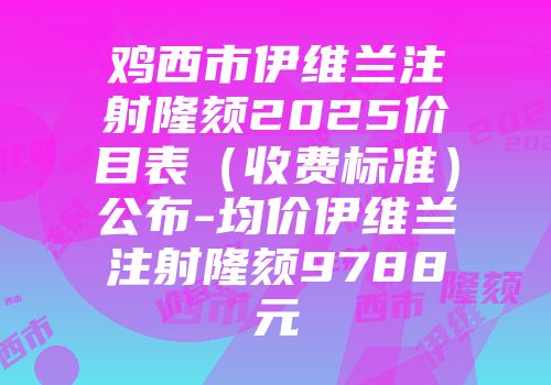 鸡西市伊维兰注射隆颏2025价目表（收费标准）公布-均价伊维兰注射隆颏9788元