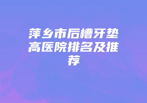 萍乡市后槽牙垫高医院排名及推荐
