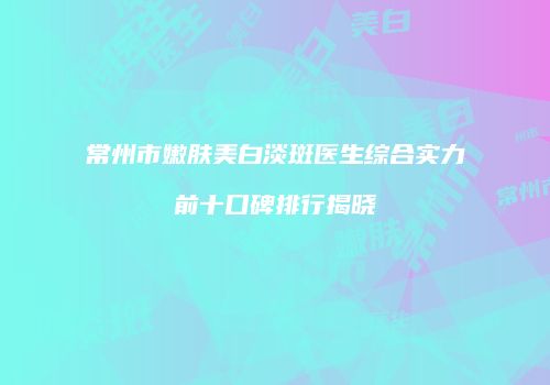 常州市嫩肤美白淡斑医生综合实力前十口碑排行揭晓