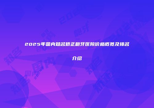 2025年国内知名矫正龅牙医院价格概览及排名介绍