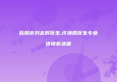 岳阳市刘志辉医生,许沛霞医生专业连锁你选谁