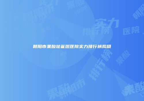 朝阳市果酸祛雀斑医院实力排行榜揭晓