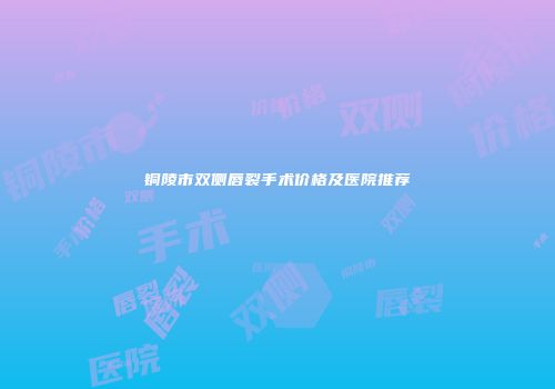 铜陵市双侧唇裂手术价格及医院推荐