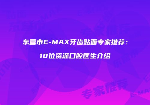 东营市E-MAX牙齿贴面专家推荐：10位资深口腔医生介绍