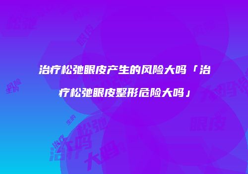 治疗松弛眼皮产生的风险大吗「治疗松弛眼皮整形危险大吗」