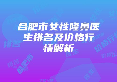 合肥市女性隆鼻医生排名及价格行情解析