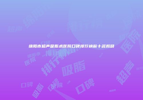 绵阳市超声吸脂术医院口碑排行榜前十名揭晓