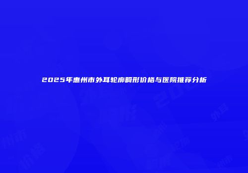 2025年惠州市外耳轮廓畸形价格与医院推荐分析
