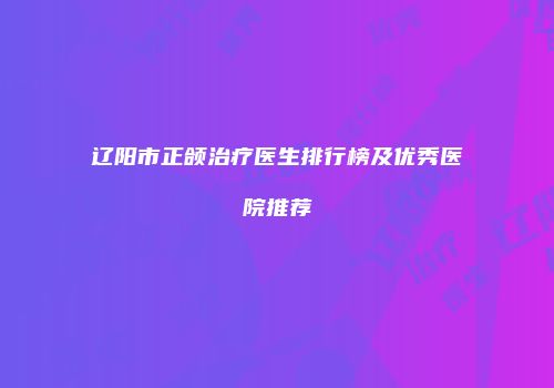 辽阳市正颌治疗医生排行榜及优秀医院推荐