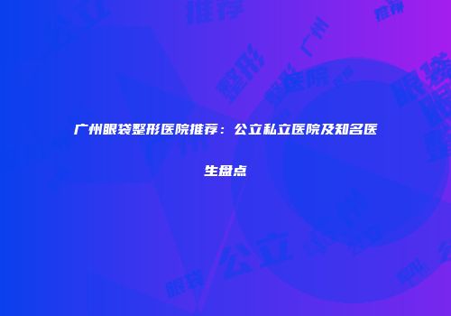 广州眼袋整形医院推荐：公立私立医院及知名医生盘点