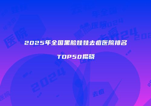 2025年全国黑脸娃娃去痘医院排名TOP50揭晓
