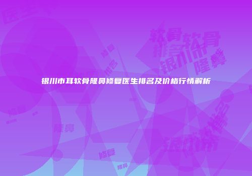 银川市耳软骨隆鼻修复医生排名及价格行情解析