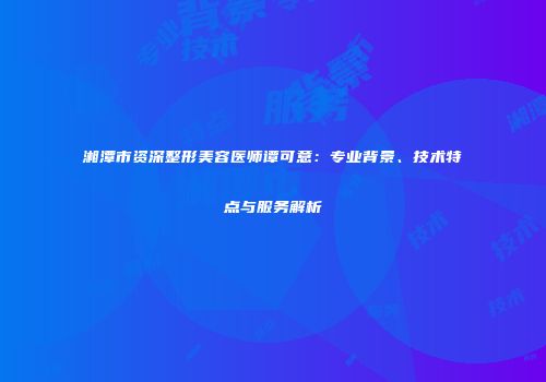 湘潭市资深整形美容医师谭可意：专业背景、技术特点与服务解析