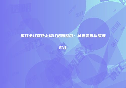 镇江金江医院与镇江透明整形：特色项目与服务对比