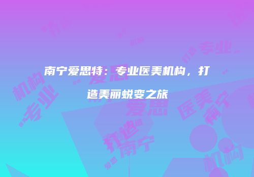 南宁爱思特：专业医美机构，打造美丽蜕变之旅