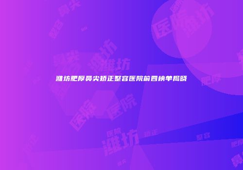潍坊肥厚鼻尖矫正整容医院前四榜单揭晓
