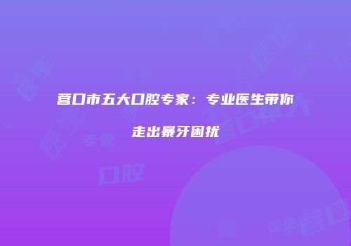 营口市五大口腔专家：专业医生带你走出暴牙困扰