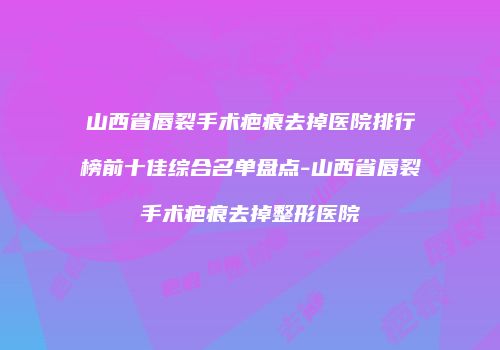 山西省唇裂手术疤痕去掉医院排行榜前十佳综合名单盘点-山西省唇裂手术疤痕去掉整形医院