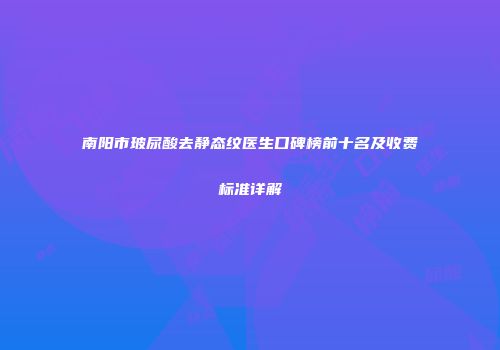 南阳市玻尿酸去静态纹医生口碑榜前十名及收费标准详解