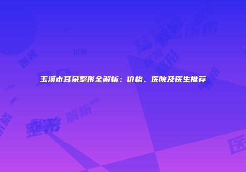 玉溪市耳朵整形全解析：价格、医院及医生推荐