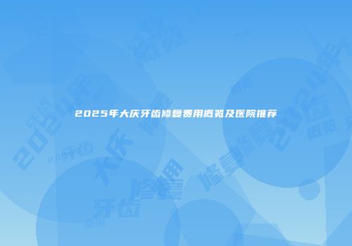 2025年大庆牙齿修复费用概览及医院推荐