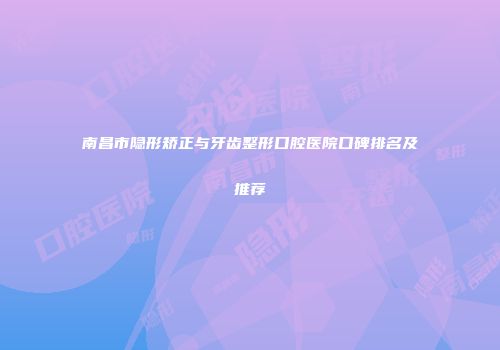 南昌市隐形矫正与牙齿整形口腔医院口碑排名及推荐