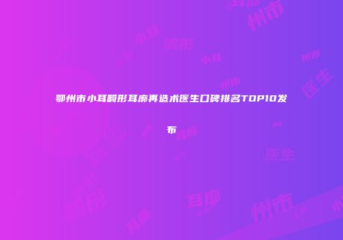鄂州市小耳畸形耳廓再造术医生口碑排名TOP10发布