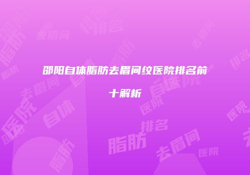 邵阳自体脂肪去眉间纹医院排名前十解析