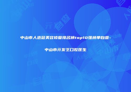 中山市人造冠美容修复排名榜top10强榜单自查-中山市亓发芝口腔医生