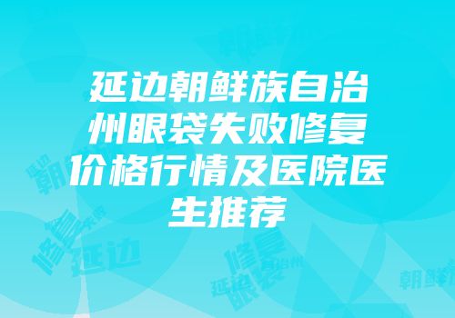 延边朝鲜族自治州眼袋失败修复价格行情及医院医生推荐