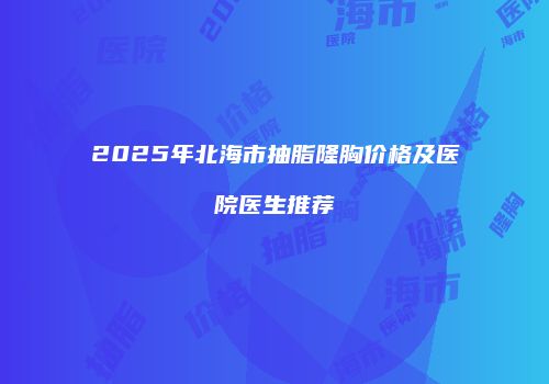2025年北海市抽脂隆胸价格及医院医生推荐