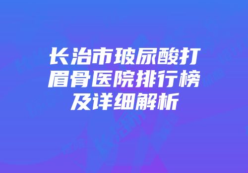 长治市玻尿酸打眉骨医院排行榜及详细解析