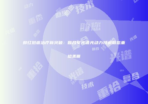 鲜红斑痣治疗新突破：复合窄光谱光动力技术助您重拾美丽